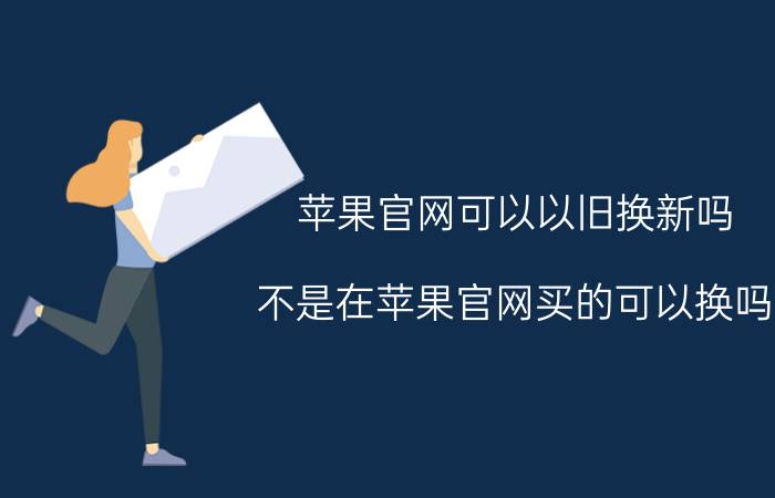 苹果官网可以以旧换新吗 不是在苹果官网买的可以换吗？